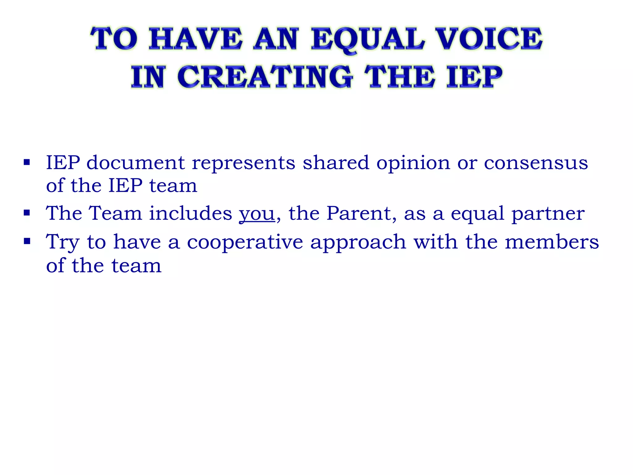 IEP document represents shared opinion or consensus of the IEP team The Team includes  you , the Parent, as a equal partner Try to have a cooperative approach with the members of the team  