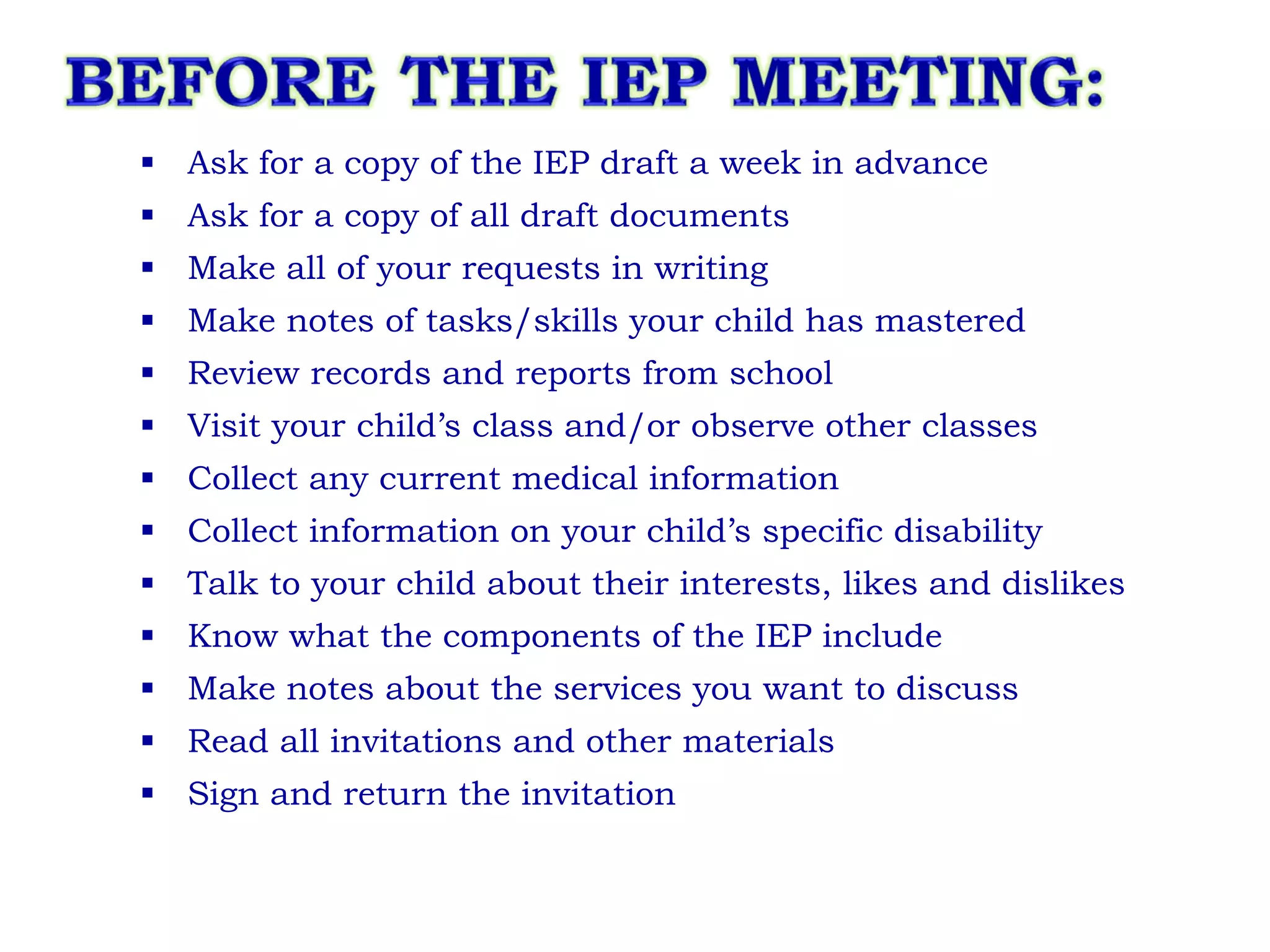 Ask for a copy of the IEP draft a week in advance Ask for a copy of all draft documents Make all of your requests in writing Make notes of tasks/skills your child has mastered Review records and reports from school Visit your child’s class and/or observe other classes Collect any current medical information Collect information on your child’s specific disability Talk to your child about their interests, likes and dislikes Know what the components of the IEP include Make notes about the services you want to discuss Read all invitations and other materials Sign and return the invitation 