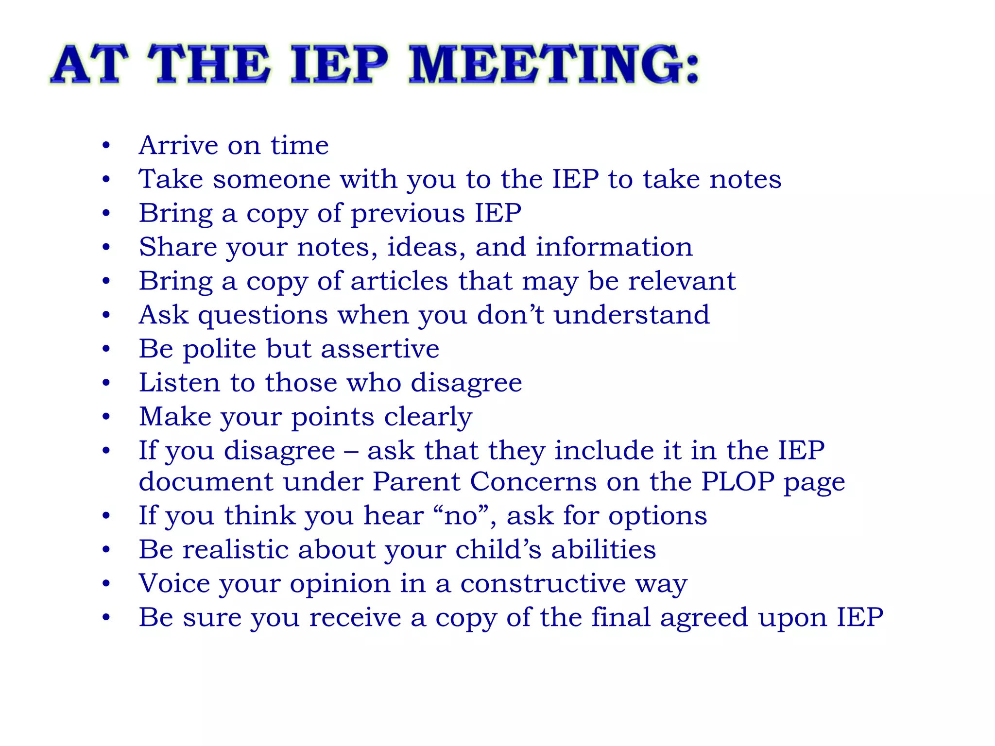 Arrive on time Take someone with you to the IEP to take notes Bring a copy of previous IEP Share your notes, ideas, and information Bring a copy of articles that may be relevant Ask questions when you don’t understand Be polite but assertive Listen to those who disagree Make your points clearly If you disagree – ask that they include it in the IEP document under Parent Concerns on the PLOP page If you think you hear “no”, ask for options  Be realistic about your child’s abilities Voice your opinion in a constructive way Be sure you receive a copy of the final agreed upon IEP 