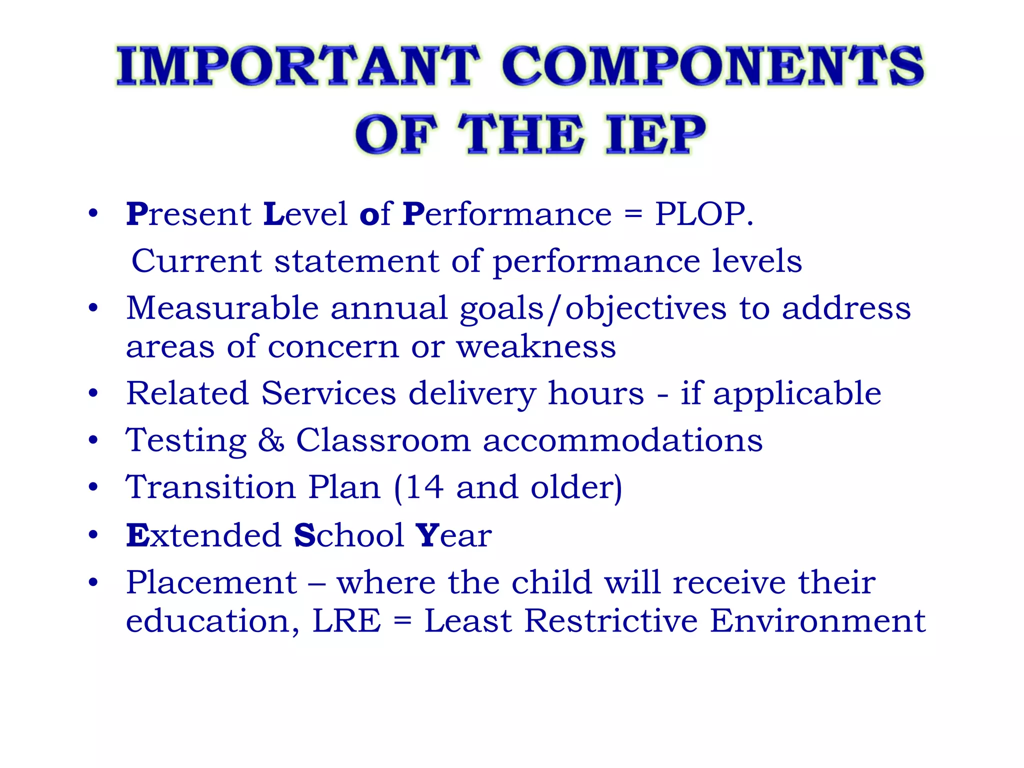 P resent  L evel  o f  P erformance = PLOP.  Current statement of performance levels Measurable annual goals/objectives to address areas of concern or weakness Related Services delivery hours - if applicable Testing & Classroom accommodations Transition Plan (14 and older) E xtended  S chool  Y ear Placement – where the child will receive their education, LRE = Least Restrictive Environment 
