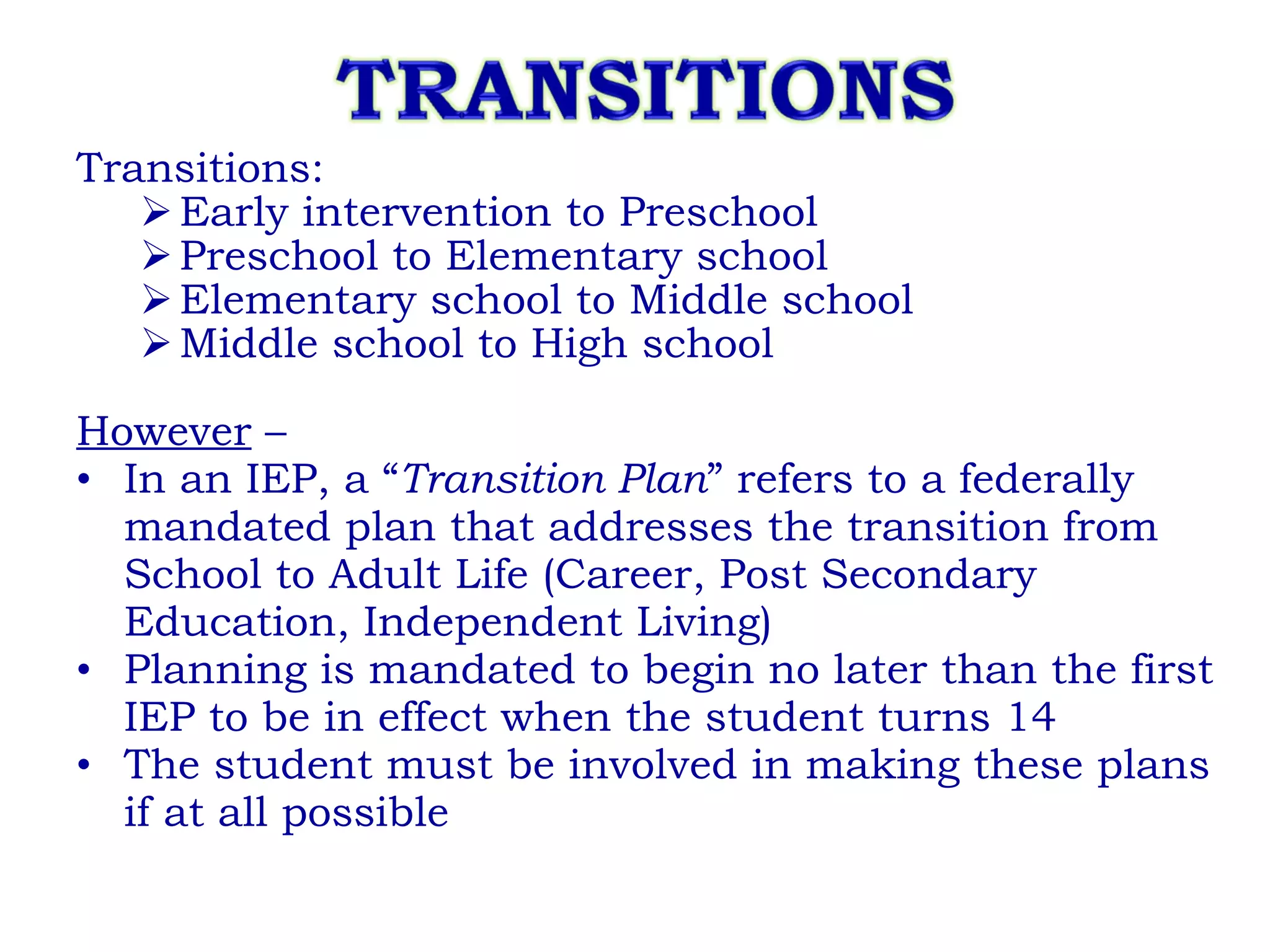 Transitions: Early intervention to Preschool Preschool to Elementary school Elementary school to Middle school Middle school to High school However  –  In an IEP, a “ Transition Plan ” refers to a federally mandated plan that addresses the transition from School to Adult Life (Career, Post Secondary Education, Independent Living) Planning is mandated to begin no later than the first IEP to be in effect when the student turns 14 The student must be involved in making these plans if at all possible 