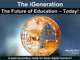 The Future of Education – Today!
T. D’Amico
May 28, 2014
The iGeneration
Is post-secondary ready for these digital learners?
 