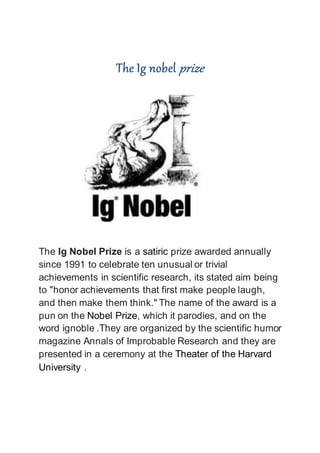 The Ig nobel prize
The Ig Nobel Prize is a satiric prize awarded annually
since 1991 to celebrate ten unusual or trivial
achievements in scientific research, its stated aim being
to "honor achievements that first make people laugh,
and then make them think." The name of the award is a
pun on the Nobel Prize, which it parodies, and on the
word ignoble .They are organized by the scientific humor
magazine Annals of Improbable Research and they are
presented in a ceremony at the Theater of the Harvard
University .
 
