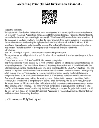 Accounting Principles And International Financial...
Executive summary
This paper provides detailed information about the aspect or revenue recognition as compared to the
US Generally Accepted Accounting Principles and International Financial Reporting Standards as the
standards that are used in accounting (Ammons 45). The diverse differences that exist when either of
the standards is used can be clearly noted as the paper illustrated the major variations in applications.
Financial statements made using the right standards and procedure such as US GAAP and IFRS
usually provides relevant, understandable, comparable and reliable financial statements that show a
true and fair financial position of a company to all the users of financial statements
Introduction
The US Generally Accepted ... Show more content on Helpwriting.net ...
The organization should provide a true and fair view of the position it is and not to misrepresent their
actual position.
Comparison between US GAAP and IFRS in revenue recognition
The two accounting boards usually try to work towards a general set of the procedures that is used to
recognizing revenue. The International Financial Reporting Standards which is considered to be the
International Accounting Standards Boards who are a counterpart to the US GAAP (Kadous 132). The
revenue recognition is usually concerned with how and when record income as a result of completing
a full earning process. The aspect of revenue recognition principle usually holds out that diverse
companies should book or record the revenue when it is earned and not when received because the
flow of cash in the company or firm does not have any relation to the revenue recognition. In this
situation, it is well known as the principle of accrual basis accounting. On the other hand, however,
the losses should be fully recognized or realized when their occurrence becomes presumably, whether
it has occurred or not occurred. This comports with the restraint of conservatism, yet brings it into
conflict with the constraint of consistency, in that reflecting revenues or the gains is inconsistent with
the way in which losses are reflected (Ammons). According to Financial Accounting Standards Board
and International Accounting Standards
... Get more on HelpWriting.net ...
 