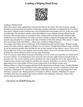Lending a Helping Hand Essay
Lending a Helping Hand
There have always been organizations that provide help for the needy. Now the economy is going
through a downward spiral giving these institutions a greater importance in helping the lives of those
who need it. Miami County residents have seen firsthand that some people who live in this area really
need the help. The statistical evidence shows that Miami County, Indiana is being affected by the
economy. The average salary of a resident in Peru, Indiana ends up being $28,487. (Indiana) That
number may not seem profound, but when you have a family to support, the budget gets tight. The
normal wage annually for a resident in the state of Indiana is $45,434. (Indiana) That makes it roughly
38% more money than what Miami ... Show more content on Helpwriting.net ...
Yet, hunger only makes up for a small part of the complications that poverty brings. Without enough
money, how does someone suppose to afford to live in a house? Though most Miami County residents
do not see homeless people, does not hide the fact we have people living without a home. Peru is not a
big city like New York, or Los Angeles, but no matter where you are at in America, there will always
be those who cannot afford to rent or own any type of housing.
Even if everyone could afford some type of housing to live in, it does not mean they can afford all the
necessary utilities. Air conditioning is not a necessity, but someone might not have enough money to
provide a fan. The cost for utilities such as electricity for a fan to keep the cool in the summer heat, or
simply having running water might be a problem for someone with little to no income. With winter
approaching even some people will have to go without heat in the Miami County area.
Helping Hands is a Non Government and Non Profit organization in Miami County. Hershel Manhart
was a volunteer at St. Vincent DePaul in Peru when he began to do research to determine if there was
a need for a food pantry. He started his research in 2000 and within two years determined there was
definitely a need for one. Helping Hands was founded in 2002 by Hershel. (Manhart) It is run by
volunteers from the area and provides many solutions to the dilemmas of poverty. Some of the
services they provide are feeding the
... Get more on HelpWriting.net ...
 