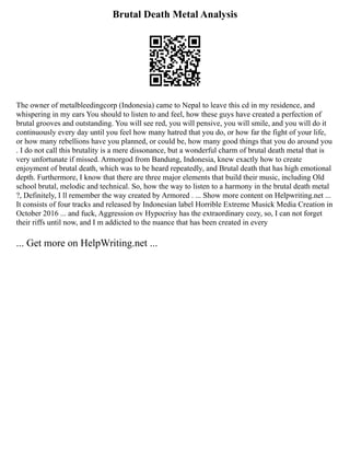 Brutal Death Metal Analysis
The owner of metalbleedingcorp (Indonesia) came to Nepal to leave this cd in my residence, and
whispering in my ears You should to listen to and feel, how these guys have created a perfection of
brutal grooves and outstanding. You will see red, you will pensive, you will smile, and you will do it
continuously every day until you feel how many hatred that you do, or how far the fight of your life,
or how many rebellions have you planned, or could be, how many good things that you do around you
. I do not call this brutality is a mere dissonance, but a wonderful charm of brutal death metal that is
very unfortunate if missed. Armorgod from Bandung, Indonesia, knew exactly how to create
enjoyment of brutal death, which was to be heard repeatedly, and Brutal death that has high emotional
depth. Furthermore, I know that there are three major elements that build their music, including Old
school brutal, melodic and technical. So, how the way to listen to a harmony in the brutal death metal
?, Definitely, I ll remember the way created by Armored . ... Show more content on Helpwriting.net ...
It consists of four tracks and released by Indonesian label Horrible Extreme Musick Media Creation in
October 2016 ... and fuck, Aggression ov Hypocrisy has the extraordinary cozy, so, I can not forget
their riffs until now, and I m addicted to the nuance that has been created in every
... Get more on HelpWriting.net ...
 