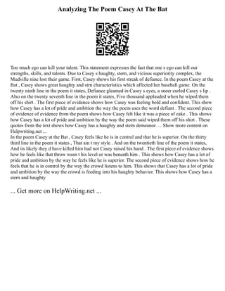 Analyzing The Poem Casey At The Bat
Too much ego can kill your talent. This statement expresses the fact that one s ego can kill our
strengths, skills, and talents. Due to Casey s haughty, stern, and vicious superiority complex, the
Mudville nine lost their game. First, Casey shows his first streak of defiance. In the poem Casey at the
Bat , Casey shows great haughty and strn characteristics which affected her baseball game. On the
twenty ninth line in the poem it states, Defiance gleamed in Casey s eyes, a sneer curled Casey s lip .
Also on the twenty seventh line in the poem it states, Five thousand applauded when he wiped them
off his shirt . The first piece of evidence shows how Casey was feeling bold and confident. This show
how Casey has a lot of pride and ambition the way the poem uses the word defiant . The second piece
of evidence of evidence from the poem shows how Casey felt like it was a piece of cake . This shows
how Casey has a lot of pride and ambition by the way the poem said wiped them off his shirt . These
quotes from the text shows how Casey has a haughty and stern demeanor. ... Show more content on
Helpwriting.net ...
In the poem Casey at the Bat , Casey feels like he is in control and that he is superior. On the thirty
third line in the poem it states , That ain t my style . And on the twentieth line of the poem it states,
And its likely they d have killed him had not Casey raised his hand . The first piece of evidence shows
how he feels like that throw wasn t his level or was beneath him . This shows how Casey has a lot of
pride and ambition by the way he feels like he is superior. The second piece of evidence shows how he
feels that he is in control by the way the crowd listens to him. This shows that Casey has a lot of pride
and ambition by the way the crowd is feeding into his haughty behavior. This shows how Casey has a
stern and haughty
... Get more on HelpWriting.net ...
 