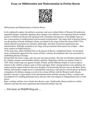 Essay on Militirization and Modernization in Petrine Russia
Militarization and Modernization in Petrine Russia
In the eighteenth century, the political, economic, and socio cultural fabric of Russian life underwent
important changes. Generally speaking, these changes were indicative of a transition from an isolated
position of Muscovite Russia still ingrained with a mentality characteristic of the Middle Ages to a
new consciousness of modernization and increased westernization. This major shift in Russian history
was the product of broad, deliberate reform, accredited to the reign of Peter the Great (1694 1725),
which ushered in European art, literature, philosophy, and ideas of political organization and
administration. Willingly accepted or not, large scale government intervention was evident ... Show
more content on Helpwriting.net ...
At the same time, others heralded Peter as the beacon of Russia s enlightened future. An increased
sense of nationality appeared in the course of Peter s military developments that were successful in
establishing Russia in Europe.
During Peter the Great s reign, only one year was spent at peace. His rule was therefore characterized
by virtually ceaseless and insatiable military ambition. Beginning with the war against Turkey in
1695, Peter would wage war against Sweden, Poland, and the Ottoman Empire as well as express
interest in the viability of places such as China and Japan. Peter s foreign policies were ambitious: he
endeavoured to regain territories that were thought to be historically Russian such as the Baltic States,
Poland, and Ukraine; sought access to international waterways; and aimed to extend and set up Russia
s boundaries for defence strategy as well as for a closer affinity with the Western world. Russia,
therefore, become a major player in the international arena and that was due to Peter s creation and
development of a standing permanent army and navy that were integral to forging Russia into a world
power.
Peter s military reforms were a break from Russia s past. Traditionally, Russia relied on a militia
offensive and later the more regimented and structured military unit, the
... Get more on HelpWriting.net ...
 