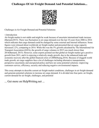 Challenges Of Air Freight Demand And Potential Solutions...
Challenges in Air Freight Demand and Potential Solutions
1.Introduction
Air freight market is not stable and might be weak because of uncertain international trade increase
(Barnard,2015). There was fluctuation in air cargo demand over the last 10 years from 2006 to 2016
which indicates that cargo demand could be changed by some external and internal influences. Some
figures were released about worldwide air freight market and presented that air cargo capacity
increased 2.2%, comparing to 2014. While this was the 5% growth calculated by The International Air
Transport Association (IATA), the growth of cargo volumes in 2015 was much slower than
2014(Barnard, 2015). However, some experts pointed out that global air freight market get a positive
growth from 2011, and it is enjoying a relatively steady growth, due to the enhanced trade and
economic recovery after the global financial crisis of 2008(Huang,2016). Because of sluggish world
trade growth, air cargo suppliers face a lot of challenges including alternative transportation,
perspective uncertainty and unexpected policy and here are some potential solutions: improving
customers service, efficiency, security and reducing negative environmental impacts.
This essay attempts to describe current air freight market conditions, challenges in air freight demand
and generate potential solutions to increase air cargo demand. It is divided into four parts: air freight,
current demand for air freight, challenges, and potential
... Get more on HelpWriting.net ...
 