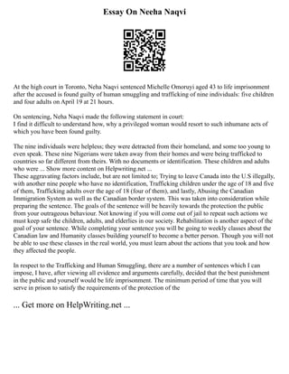 Essay On Neeha Naqvi
At the high court in Toronto, Neha Naqvi sentenced Michelle Omoruyi aged 43 to life imprisonment
after the accused is found guilty of human smuggling and trafficking of nine individuals: five children
and four adults on April 19 at 21 hours.
On sentencing, Neha Naqvi made the following statement in court:
I find it difficult to understand how, why a privileged woman would resort to such inhumane acts of
which you have been found guilty.
The nine individuals were helpless; they were detracted from their homeland, and some too young to
even speak. These nine Nigerians were taken away from their homes and were being trafficked to
countries so far different from theirs. With no documents or identification. These children and adults
who were ... Show more content on Helpwriting.net ...
These aggravating factors include, but are not limited to; Trying to leave Canada into the U.S illegally,
with another nine people who have no identification, Trafficking children under the age of 18 and five
of them, Trafficking adults over the age of 18 (four of them), and lastly, Abusing the Canadian
Immigration System as well as the Canadian border system. This was taken into consideration while
preparing the sentence. The goals of the sentence will be heavily towards the protection the public
from your outrageous behaviour. Not knowing if you will come out of jail to repeat such actions we
must keep safe the children, adults, and elderlies in our society. Rehabilitation is another aspect of the
goal of your sentence. While completing your sentence you will be going to weekly classes about the
Canadian law and Humanity classes building yourself to become a better person. Though you will not
be able to use these classes in the real world, you must learn about the actions that you took and how
they affected the people.
In respect to the Trafficking and Human Smuggling, there are a number of sentences which I can
impose, I have, after viewing all evidence and arguments carefully, decided that the best punishment
in the public and yourself would be life imprisonment. The minimum period of time that you will
serve in prison to satisfy the requirements of the protection of the
... Get more on HelpWriting.net ...
 