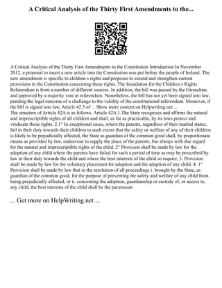 A Critical Analysis of the Thirty First Amendments to the...
A Critical Analysis of the Thirty First Amendments to the Constitution Introduction In November
2012, a proposal to insert a new article into the Constitution was put before the people of Ireland. The
new amendment is specific to children s rights and proposes to extend and strengthen current
provisions in the Constitution concerning these rights. The foundation for the Children s Rights
Referendum is from a number of different sources. In addition, the bill was passed by the Oireachtas
and approved by a majority vote at referendum. Nonetheless, the bill has not yet been signed into law,
pending the legal outcome of a challenge to the validity of the constitutional referendum. Moreover, if
the bill is signed into law, Article 42.5 of ... Show more content on Helpwriting.net ...
The structure of Article 42A is as follows. Article 42A 1.The State recognises and affirms the natural
and imprescriptible rights of all children and shall, as far as practicable, by its laws protect and
vindicate those rights. 2.1° In exceptional cases, where the parents, regardless of their marital status,
fail in their duty towards their children to such extent that the safety or welfare of any of their children
is likely to be prejudicially affected, the State as guardian of the common good shall, by proportionate
means as provided by law, endeavour to supply the place of the parents, but always with due regard
for the natural and imprescriptible rights of the child. 2° Provision shall be made by law for the
adoption of any child where the parents have failed for such a period of time as may be prescribed by
law in their duty towards the child and where the best interests of the child so require. 3. Provision
shall be made by law for the voluntary placement for adoption and the adoption of any child. 4. 1°
Provision shall be made by law that in the resolution of all proceedings i. brought by the State, as
guardian of the common good, for the purpose of preventing the safety and welfare of any child from
being prejudicially affected, or ii. concerning the adoption, guardianship or custody of, or access to,
any child, the best interests of the child shall be the paramount
... Get more on HelpWriting.net ...
 