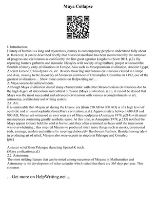 Maya Collapse
I. Introduction.
History of human is a long and mysterious journey to contemporary people to understand fully about
it. However, it can be described briefly that historical mankind has been mesmerized by the narrative
of progress and civilization as codified by the first great agrarian kingdoms (Scott 2011, p.2). By
replacing hunters gatherers and nomadic lifestyles with society of agriculture, people witnessed the
flourish of many early civilizations in Europe, Asia such as Mesopotamian civilization, Ancient Egypt,
Ancient Greece, China dynasties, etc. Besides those big and famous civilizations existed in Europe
and Asia, owning to the discovery of American continent of Christopher Columbus in 1492, one of the
greatest civilizations ... Show more content on Helpwriting.net ...
2. Maya successful achievements.
Although Maya civilization shared many characteristic with other Mesoamerican civilizations due to
the high degree of interaction and cultural diffusion (Maya civilization, n.d.), it cannot be denied that
Maya was the most successful and advanced civilization with various accomplishments in art,
astronomy, architecture and writing system.
2.1. Art.
It is undeniable that Mayan art during the Classic era (from 250 AD to 900 AD) is of a high level of
aesthetic and artisanal sophistication (Maya civilization, n.d.). Approximately between 600 AD and
800 AD, Mayan art witnessed an ever seen era of Maya sculptures (Annequin 1978, p214) with many
masterpieces containing greatly aesthetic sense. At this time, as Annequin (1978, p.215) notified the
Maya appear to have held the void in horror, and they often crammed surfaces until the impression
was overwhelming ; this inspired Mayans to produced much more things such as masks, ceremonial
rods, earrings, armlets and mittens by inserting elaborately flamboyant feathers. Besides having talent
in producing art of relief, Mayans also were experts in stucco at Palenque and Comalco.
[pic]
A stucco relief from Palenque depicting Upakal K inich.
(Maya civilization,n.d.)
2.2. Astronomy.
The most striking feature that can be noted among successes of Mayans in Mathematics and
Astronomy is the development of solar calendar which stated that there are 365 days per year. This
common
... Get more on HelpWriting.net ...
 