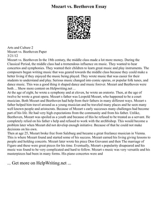 Mozart vs. Beethoven Essay
Arts and Culture 2
Mozart vs. Beethoven Paper
3/21/12
Mozart vs. Beethoven In the 18th century, the middle class made a lot more money. During the
Classical Period, the middle class had a tremendous influence on music. They wanted to hear
concertos and symphonies. They wanted their children to learn great music and play instruments. The
composers began writing music that was geared towards the middle class because they could make a
better living if they enjoyed the music being played. They wrote music that was easier for their
students to understand and play. Serious music changed into comic operas, or popular folk tunes, and
dance music. This was a good thing it shaped dance and music forever. Mozart and Beethoven were
both ... Show more content on Helpwriting.net ...
At the age of eight, he wrote a symphony and at eleven, he wrote an oratorio. Then, at the age of
twelve he wrote a great opera. Mozart s father was Leopold Mozart, who happened to be a court
musician. Both Mozart and Beethoven had help from their fathers in many different ways. Mozart s
father helped him travel around as a young musician and he traveled many places and he seen many
well known people and aristocrats. Because of Mozart s early successes many challenges had become
part of his life. He had very high expectations from the community and from his father. Unlike,
Beethoven, Mozart was spoiled as a youth and because of this he refused to be treated as a servant. He
completely relied on his father s help and refused to work with the archbishop. This would become a
problem later when Mozart did not develop enough initiative. Because of that he could not make
decisions on his own.
Then at age 25, Mozart broke free from Salzburg and became a great freelance musician in Vienna.
This is where Mozart found and started some of his success. Mozart earned his living giving lessons to
people and holding concerts. Mozart later wrote his piece Don Giovanni and then The marriage of
Figaro and these were great pieces for his time. Eventually, Mozart s popularity disapeared and his
music was found to be very complicated and hard to follow. Mozart s music was very versatile and his
masterpieces had been in many forms. His piano concertos were and
... Get more on HelpWriting.net ...
 