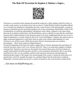The Role Of Terrorism In Stephen J. Dubner s Super...
Terrorism is a word have been echoing all around the media for a while, putting a little bit of fear, or
in other words caution, in our hearts every time we hear it. United Nations General Assembly defined
it as, Criminal acts intended or calculated to provoke a state of terror in the general public, a group of
persons or particular persons for political purposes are in any circumstance unjustifiable, whatever the
considerations of a political, philosophical, ideological, racial, ethnic, religious or any other nature
that may be invoked to justify them. And the definitions varies to identify an issue that the world been
trying to find a radical solution to, but terrorism seems to be more complicated than the way we see it.
Super Freakonomics is a book written by Steven D. Levitt and Stephen J. Dubner; they discuss how to
apply economical approach to world class issues in order to get a better understanding of it, and
terrorism is one of those issues. While the terrorists threat is increasing upon our countries,
governments ... Show more content on Helpwriting.net ...
Toward the beginning of the book, the authors suggest that it is hard to determine the motivations of
terrorists terrorists want to well, it isn t always clear (63). There is no motivation capable of making
someone blow themselves up; however, the people who commit these types of terrorist attacks are
usually brainwashed into believing their sacrifice is well rewarded in the afterlife. But we can break
stuff down for a bit, we can conclude a portion of the terrorists motivations and ideologies by
identifying their targets; if the targets were normal people from society, it means the motivation is to
spread terror, and if for example the target was a political figure then the motivation is political.
Meanwhile, a terrorist attack can uncover a variety of incentives, but a real incentive would still be
... Get more on HelpWriting.net ...
 