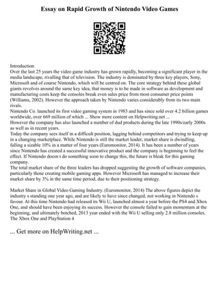Essay on Rapid Growth of Nintendo Video Games
Introduction
Over the last 25 years the video game industry has grown rapidly, becoming a significant player in the
media landscape, rivalling that of television. The industry is dominated by three key players, Sony,
Microsoft and of course Nintendo, which will be centred on. The core strategy behind these global
giants revolves around the same key idea, that money is to be made in software as development and
manufacturing costs keep the consoles break even sales price from most consumer price points
(Williams, 2002). However the approach taken by Nintendo varies considerably from its two main
rivals.
Nintendo Co. launched its first video gaming system in 1983 and has since sold over 4.2 billion games
worldwide, over 669 million of which ... Show more content on Helpwriting.net ...
However the company has also launched a number of dud products during the late 1990s/early 2000s
as well as in recent years.
Today the company sees itself in a difficult position, lagging behind competitors and trying to keep up
in a changing marketplace. While Nintendo is still the market leader, market share is dwindling,
falling a sizable 10% in a matter of four years (Euromonitor, 2014). It has been a number of years
since Nintendo has created a successful innovative product and the company is beginning to feel the
effect. If Nintendo doesn t do something soon to change this, the future is bleak for this gaming
company.
The total market share of the three leaders has dropped suggesting the growth of software companies,
particularly those creating mobile gaming apps. However Microsoft has managed to increase their
market share by 3% in the same time period, due to their positioning strategy.
Market Share in Global Video Gaming Industry. (Euromonitor, 2014) The above figures depict the
industry s standing one year ago, and are likely to have since changed, not working in Nintendo s
favour. At this time Nintendo had released its Wii U, launched almost a year before the PS4 and Xbox
One, and should have been enjoying its success. However the console failed to gain momentum at the
beginning, and ultimately botched, 2013 year ended with the Wii U selling only 2.8 million consoles.
The Xbox One and PlayStation 4
... Get more on HelpWriting.net ...
 