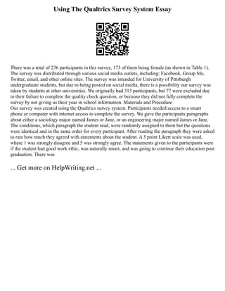 Using The Qualtrics Survey System Essay
There was a total of 236 participants in this survey, 173 of them being female (as shown in Table 1).
The survey was distributed through various social media outlets, including: Facebook, Group Me,
Twitter, email, and other online sites. The survey was intended for University of Pittsburgh
undergraduate students, but due to being posted on social media, there is a possibility our survey was
taken by students at other universities. We originally had 313 participants, but 77 were excluded due
to their failure to complete the quality check question, or because they did not fully complete the
survey by not giving us their year in school information. Materials and Procedure
Our survey was created using the Qualtrics survey system. Participants needed access to a smart
phone or computer with internet access to complete the survey. We gave the participants paragraphs
about either a sociology major named James or Jane, or an engineering major named James or Jane.
The conditions, which paragraph the student read, were randomly assigned to them but the questions
were identical and in the same order for every participant. After reading the paragraph they were asked
to rate how much they agreed with statements about the student. A 5 point Likert scale was used,
where 1 was strongly disagree and 5 was strongly agree. The statements given to the participants were
if the student had good work ethic, was naturally smart, and was going to continue their education post
graduation. There was
... Get more on HelpWriting.net ...
 