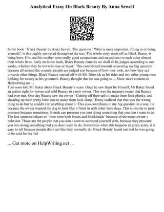 Analytical Essay On Black Beauty By Anna Sewell
In the book ¨ Black Beauty by Anna Sewell, The question ¨ What is more important, fitting in or being
yourself,¨ is thoroughly answered throughout the text. The whole story starts off as Black Beauty is
being born. Him and his mother were really good companions and stayed next to each other almost
their whole lives. Early on in the book, Black Beauty remarks we shall all be judged according to our
works, whether they be towards man or beast.¨ This contributed towards answering my big question
because all around the country, people are judged just because of how they look, not how they act
towards other things. Black Beauty started off with Mr. Birtwick as his rider and two other young men
looking for money as his groomers. Beauty thought that he was going to ... Show more content on
Helpwriting.net ...
Tom soon told Mr. baker about Black Beauty´s scars. Once he saw them for himself, Mr Baker found
an action sight for horses and sold Beauty to a new owner. This was the meanest owner that Beauty
had ever met. One day Beauty saw the owner ¨ Cutting off their tails to make them look plunky, and
shearing up their pretty little ears to make them look sharp.¨ Beaty realized that that was the wrong
thing to do but he couldn t do anything about it. This also contributes to my big question in a way. Itś
because the owner wanted the dog to look like it fitted in with other farm dogs. This is similar to peer
pressure because sometimes, friends can pressure you into doing something that you don t want to do.
The last sentence relates to ¨ men were both brutes and blockheads¨ because of the mean owner s
behavior. Those are the people that you don t want to surround yourself with, because they pressure
you into doing something that you don t want to do. Sometimes when this happens at green acres, it is
easy to tell because people don t act like they normally do. Black Beauty found out that he was going
to be sold for the 3rd
... Get more on HelpWriting.net ...
 