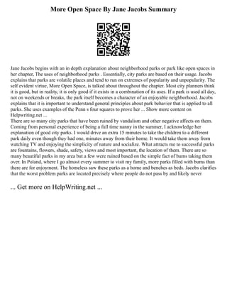More Open Space By Jane Jacobs Summary
Jane Jacobs begins with an in depth explanation about neighborhood parks or park like open spaces in
her chapter, The uses of neighborhood parks . Essentially, city parks are based on their usage. Jacobs
explains that parks are volatile places and tend to run on extremes of popularity and unpopularity. The
self evident virtue, More Open Space, is talked about throughout the chapter. Most city planners think
it is good, but in reality, it is only good if it exists in a combination of its uses. If a park is used all day,
not on weekends or breaks, the park itself becomes a character of an enjoyable neighborhood. Jacobs
explains that it is important to understand general principles about park behavior that is applied to all
parks. She uses examples of the Penn s four squares to prove her ... Show more content on
Helpwriting.net ...
There are so many city parks that have been ruined by vandalism and other negative affects on them.
Coming from personal experience of being a full time nanny in the summer, I acknowledge her
explanation of good city parks. I would drive an extra 15 minutes to take the children to a different
park daily even though they had one, minutes away from their home. It would take them away from
watching TV and enjoying the simplicity of nature and socialize. What attracts me to successful parks
are fountains, flowers, shade, safety, views and most important, the location of them. There are so
many beautiful parks in my area but a few were ruined based on the simple fact of bums taking them
over. In Poland, where I go almost every summer to visit my family, more parks filled with bums than
there are for enjoyment. The homeless saw these parks as a home and benches as beds. Jacobs clarifies
that the worst problem parks are located precisely where people do not pass by and likely never
... Get more on HelpWriting.net ...
 
