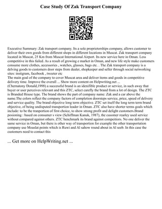 Case Study Of Zak Transport Company
Executive Summary: Zak transport company. Its a sole proprietorships company, allows customer to
deliver their own goods from different shops in different locations in Muscat. Zak transport company
located in Muscat, 25 Km from Muscat International Airport. Its new service here in Oman. Less
competitive in this failed. As a result of growing e market in Oman, and new life style make customers
consume more clothes, accessories , watches, glasses, bags etc. . The Zak transport company is a
delving goods to customers door steps from dealer, shopkeeper and seller through social networking
sites: instigram, facebook , tweeter etc
The main goal of the company to cover Muscat area and deliver items and goods in competitive
delivery time. Improve the overall ... Show more content on Helpwriting.net ...
(Chernatony Donald,1998) a successful brand is an idenifible product or service, in such away that
buyer or user perceives relevant and this ZTC, select carefly the brand from a lot of design. The ZTC
is Branded House type. The brand shows the part of company name: Zak and a car above the
name.The colors reflect the company factors of completion doorsteps service, price, speed of delivery
and service quality. The brand objective long term objective. ZTC set itself the long term term brand
objective, of being undisputed transportion leader in Oman. ZTC also have shorter terms goals which
include: to be the tranportion of first choice, to show strong profit and delight customers.Brand
posioning : based on consumer s view (Schiffman Kanuk, 1987), the cusomer rearley used service
without compared against others. ZTC benchmark its brand against compeitiors. No one deliver the
same service in Oman, but there is other way of transportion for example the other transportation
company use Moaslat points which is Ruwi and Al sahow round about in Al seeb. In this case the
customers need to contact this
... Get more on HelpWriting.net ...
 