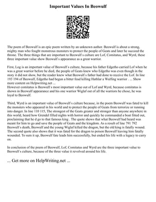 Important Values In Beowulf
The poem of Beowulf is an epic poem written by an unknown author. Beowulf is about a strong,
mighty man who fought monstrous monsters to protect the people of Geats and later he succeed the
throne. The three things that are important to Beowulf s culture are Lof, Comitatus, and Wyrd, these
three important value show Beowulf s appearance as a great warrior.
First, Log is an important value of Beowulf s culture, because his father Edgetho carried Lof when he
was a great warrior before he died, the people of Geats knew who Edgetho was even though in the
story it did not show, but the reader knew what Beowulf s father had done to receive the Lof. In line
193 194 of Beowulf, Edgetho had begun a bitter feud killing Hathlar a Wulfing warrior . ... Show
more content on Helpwriting.net ...
However comitatus is Beowulf s most important value out of Lof and Wyrd, because comitatus is
shown in Beowulf appearance and his one warrior Wiglaf out of all the warriors he chose, he was
loyal to Beowulf.
Third, Wyrd is an important value of Beowulf s culture because, in the poem Beowulf was fated to kill
the monsters who appeared in his world and to protect the people of Geats from terrorize or running
into danger. In line 110 115, The strongest of the Geats greater and stronger than anyone anywhere in
this world, heard how Grendel filled nights with horror and quickly he commanded a boat fitted out,
proclaiming that he d go to that famous king . The quote shows that what Beowulf had heard was
meant for him to go and save the people of Geats and the kingdom. As a result of line 791 792
Beowulf s death, Beowulf and the young Wiglaf killed the dragon, but the old king is fatally wound.
The second quote also shows that it was fated for the dragon to poison Beowulf leaving him fatally
wounded. To sum it up, Beowulf fate leads him successfully, but ended his life with a legacy to carry
on.
In conclusion of the poem of Beowulf, Lof, Comitatus and Wyrd are the three important value to
Beowulf s culture, because of the three value it revolved around his life.
... Get more on HelpWriting.net ...
 