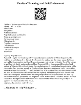 Faculty of Technology and Built Environment
Faculty of Technology and Built Environment
TABLE OF CONTENT:
Introduction
Background
Problem statement
Project objectives and benefits
Route selection process
Environmental issues
Affected parties
Consultation process
Project design
Technical challenges
Conclusions
References
Highway Project Review
Auckland, a highly populated city in New Zealand experiences traffic problems frequently. This
problems needs to be resolved through development of a road system that would tackle challenges
imposed by the population. Auckland Transport manages road projects in the city. One of the projects
in Auckland city that is underway by Auckland Transport (AT) is the upgrade of Dominion Road
project. AT inherited this project from the Auckland city council, which had earlier undertaken public
consultation for a proposed upgrade to Dominion Road. Key concerns from the earlier consultation
undertaken by the Auckland City Council included loss of on street parking, and concerns that use of
bus lanes by other vehicles would create four lane highway. AT in its design includes the concerns
raised and has engaged both the public, including the potentially affected residents, and other key
stakeholders from the government and the private sector. AT has opened a feedback process in which
views about the improvement of Dominion road are collected to be examined and possibly to be
approved and included in the final design.
Upgrading the dominion road will bring
... Get more on HelpWriting.net ...
 