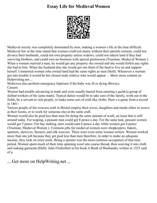 Essay Life for Medieval Women
Medieval society was completely dominated by men, making a women s life at the time difficult.
Medieval law at the time stated that women could not marry without their parents consent, could not
divorce their husbands, could not own property unless widows, could not inherit land if they had
surviving brothers, and could own no business with special permission (Trueman, Medieval Women ).
When a woman married a man, he would get any property she owned and she would forfeit any rights
she had to him. When the husband dies she would get one third of the land to live on and support
herself. Unmarried women who owned land had the same rights as men (Hull). Whenever a woman
got into trouble it would be her closest male relative who would appear ... Show more content on
Helpwriting.net ...
Midwives also perform emergency baptisms if the baby was ill or dying (Bovey).
Careers
Women had trouble advancing in trade and were usually barred from entering a guild (a group of
skilled workers of the same trade). Typical duties would be to take care of the family, work out in the
fields, be a servant to rich people, or make some sort of craft like cloths. Here s a quote from a record
in 1461:
Various people of the weavers craft in Bristol employ their wives, daughters and maids either to weave
at their looms, or to work for someone else at the same craft.
Women would also be paid less than men for doing the same amount of work, an issue that is still
around today. For reaping, a peasant man could get 8 pence a day. For the same task, peasant women
would get 5 pence. For hay making, men would earn 6 pence a day while women got 4 pence
(Trueman, Medieval Women ). Common jobs for medieval women were shopkeepers, bakers,
spinners, alewives, farmers, and silk weavers. There were even some women writers. Women worked
more than one job because they got paid less than men therefore, in order to make an adequate
income, they took on extra work. Being a spinner was the most common occupation of that time
period. Women spent much of their time spinning wool into coarse thread, then weaving it into cloth
and making garments (Hull). John Fitzherbert in his book A Book of Husbandry written in 1525 said
of a
... Get more on HelpWriting.net ...
 
