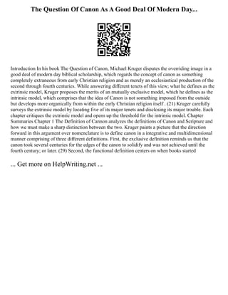 The Question Of Canon As A Good Deal Of Modern Day...
Introduction In his book The Question of Canon, Michael Kruger disputes the overriding image in a
good deal of modern day biblical scholarship, which regards the concept of canon as something
completely extraneous from early Christian religion and as merely an ecclesiastical production of the
second through fourth centuries. While answering different tenets of this view; what he defines as the
extrinsic model, Kruger proposes the merits of an mutually exclusive model, which he defines as the
intrinsic model, which comprises that the idea of Canon is not something imposed from the outside
but develops more organically from within the early Christian religion itself . (21) Kruger carefully
surveys the extrinsic model by locating five of its major tenets and disclosing its major trouble. Each
chapter critiques the extrinsic model and opens up the threshold for the intrinsic model. Chapter
Summaries Chapter 1 The Definition of Cannon analyzes the definitions of Canon and Scripture and
how we must make a sharp distinction between the two. Kruger paints a picture that the direction
forward in this argument over nomenclature is to define canon in a integrative and multidimensional
manner comprising of three different definitions. First, the exclusive definition reminds us that the
canon took several centuries for the edges of the canon to solidify and was not achieved until the
fourth century; or later. (29) Second, the functional definition centers on when books started
... Get more on HelpWriting.net ...
 