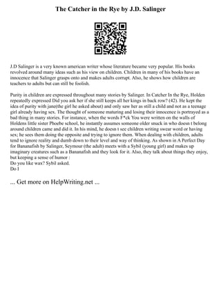 The Catcher in the Rye by J.D. Salinger
J.D Salinger is a very known american writer whose literature became very popular. His books
revolved around many ideas such as his view on children. Children in many of his books have an
innocence that Salinger grasps onto and makes adults corrupt. Also, he shows how children are
teachers to adults but can still be foolish.
Purity in children are expressed throughout many stories by Salinger. In Catcher In the Rye, Holden
repeatedly expressed Did you ask her if she still keeps all her kings in back row? (42). He kept the
idea of purity with jane(the girl he asked about) and only saw her as still a child and not as a teenage
girl already having sex. The thought of someone maturing and losing their innocence is portrayed as a
bad thing in many stories. For instance, when the words F*ck You were written on the walls of
Holdens little sister Phoebe school, he instantly assumes someone older snuck in who doesn t belong
around children came and did it. In his mind, he doesn t see children writing swear word or having
sex; he sees them doing the opposite and trying to ignore them. When dealing with children, adults
tend to ignore reality and dumb down to their level and way of thinking. As shown in A Perfect Day
for Bananafish by Salinger, Seymour (the adult) meets with a Sybil (young girl) and makes up
imaginary creatures such as a Bananafish and they look for it. Also, they talk about things they enjoy,
but keeping a sense of humor :
Do you like wax? Sybil asked.
Do I
... Get more on HelpWriting.net ...
 