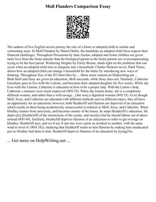 Moll Flanders Comparison Essay
The authors of five English novels portray the role of a foster or adopted child in similar and
contrasting ways. In Moll Flanders by Daniel Defoe, the hardships an adopted child faces expose their
financial challenges. Throughout Persuasion by Jane Austen, adopted and foster children are given
more love from the foster parents than the biological parent as the foster parents are overcompensating
trying to be the best parent. Wuthering Heights by Emily Bronte, sheds light on the problems that can
occur when an adopted child tries to integrate into a household. Charles Dickens novel, Hard Times,
shows how an adopted child can change a household for the better by introducing new ways of
thinking. Throughout Tess of the D Urbervilles by ... Show more content on Helpwriting.net ...
Both Moll and Sissy are given an education, Moll succeeds, while Sissy does not. Similarly, Catherine
Earnshaw goes to live with the Lintons, and becomes their adopted daughter for five weeks. While she
lives with the Lintons, Catherine is educated on how to be a proper lady. With the Linton s help,
Catherine s manners were much improved (WH 55). When she returns home, she is a completely
different woman, and rather than a wild savage... [she was] a dignified woman (WH 55). Even though
Moll, Sissy, and Catherine are educated with different methods and on different topics, they all have
an opportunity for an education; however, both Heathcliff and Hareton are deprived of an education
which results in them being academically unsuccessful in relation to Moll, Sissy, and Catherine. When
Hindley returns from university, and becomes master of the house, he stops Heathcliff s education. He
deprive[s] [Heathcliff] of the instructions of the curate, and insist[s] that he should labour out of doors
instead (WH 49). Similarly, Heathcliff deprives Hareton of an education in order to get revenge on
Hindley. Heathcliff says, and we ll see if one tree won t grow as crooked as another, with the same
wind to twist it! (WH 182); implying that Heathcliff wants to ruin Hareton by making him uneducated
just as Hindley had done to him. Heathcliff deprives Hareton of an education by [tying] his
... Get more on HelpWriting.net ...
 