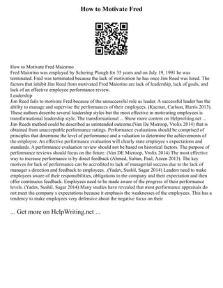 How to Motivate Fred
How to Motivate Fred Maiorino
Fred Maiorino was employed by Schering Plough for 35 years and on July 19, 1991 he was
terminated. Fred was terminated because the lack of motivation he has once Jim Reed was hired. The
factors that inhibit Jim Reed from motivated Fred Maiorino are lack of leadership, lack of goals, and
lack of an effective employee performance review.
Leadership
Jim Reed fails to motivate Fred because of the unsuccessful role as leader. A successful leader has the
ability to manage and supervise the performances of their employees. (Kacmar, Carlson, Harris 2013).
These authors describe several leadership styles but the most effective in motivating employees is
transformational leadership style. The transformational ... Show more content on Helpwriting.net ...
Jim Reeds method could be described as unintended outcome.(Van De Mieroop, Vrolix 2014) that is
obtained from unacceptable performance ratings. Performance evaluations should be comprised of
principles that determine the level of performance and a valuation to determine the achievements of
the employee. An effective performance evaluation will clearly state employee s expectations and
standards. A performance evaluation review should not be based on historical factors. The purpose of
performance reviews should focus on the future. (Van DE Mieroop, Vrolix 2014) The most effective
way to increase performance is by direct feedback (Ahmed, Sultan, Paul, Azeen 2013). The key
motives for lack of performance can be accredited to lack of managerial success due to the lack of
manager s direction and feedback to employees. .(Yadav, Sushil, Sagar 2014) Leaders need to make
employees aware of their responsibilities, obligations to the company and their expectation and then
offer continuous feedback. Employees need to be made aware of the progress of their performance
levels. (Yadav, Sushil, Sagar 2014) Many studies have revealed that most performance appraisals do
not meet the company s expectations because it emphasis the weaknesses of the employees. This has a
tendency to make employees very defensive about the negative focus on their
... Get more on HelpWriting.net ...
 