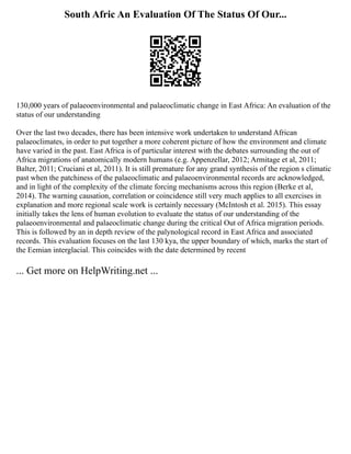 South Afric An Evaluation Of The Status Of Our...
130,000 years of palaeoenvironmental and palaeoclimatic change in East Africa: An evaluation of the
status of our understanding
Over the last two decades, there has been intensive work undertaken to understand African
palaeoclimates, in order to put together a more coherent picture of how the environment and climate
have varied in the past. East Africa is of particular interest with the debates surrounding the out of
Africa migrations of anatomically modern humans (e.g. Appenzellar, 2012; Armitage et al, 2011;
Balter, 2011; Cruciani et al, 2011). It is still premature for any grand synthesis of the region s climatic
past when the patchiness of the palaeoclimatic and palaeoenvironmental records are acknowledged,
and in light of the complexity of the climate forcing mechanisms across this region (Berke et al,
2014). The warning causation, correlation or coincidence still very much applies to all exercises in
explanation and more regional scale work is certainly necessary (McIntosh et al. 2015). This essay
initially takes the lens of human evolution to evaluate the status of our understanding of the
palaeoenvironmental and palaeoclimatic change during the critical Out of Africa migration periods.
This is followed by an in depth review of the palynological record in East Africa and associated
records. This evaluation focuses on the last 130 kya, the upper boundary of which, marks the start of
the Eemian interglacial. This coincides with the date determined by recent
... Get more on HelpWriting.net ...
 
