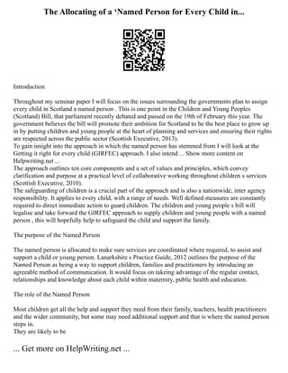 The Allocating of a ‘Named Person for Every Child in...
Introduction
Throughout my seminar paper I will focus on the issues surrounding the governments plan to assign
every child in Scotland a named person . This is one point in the Children and Young Peoples
(Scotland) Bill, that parliament recently debated and passed on the 19th of February this year. The
government believes the bill will promote their ambition for Scotland to be the best place to grow up
in by putting children and young people at the heart of planning and services and ensuring their rights
are respected across the public sector (Scottish Executive, 2013).
To gain insight into the approach in which the named person has stemmed from I will look at the
Getting it right for every child (GIRFEC) approach. I also intend ... Show more content on
Helpwriting.net ...
The approach outlines ten core components and a set of values and principles, which convey
clarification and purpose at a practical level of collaborative working throughout children s services
(Scottish Executive, 2010).
The safeguarding of children is a crucial part of the approach and is also a nationwide, inter agency
responsibility. It applies to every child, with a range of needs. Well defined measures are constantly
required to direct immediate action to guard children. The children and young people s bill will
legalise and take forward the GIRFEC approach to supply children and young people with a named
person , this will hopefully help to safeguard the child and support the family.
The purpose of the Named Person
The named person is allocated to make sure services are coordinated where required, to assist and
support a child or young person. Lanarkshire s Practice Guide, 2012 outlines the purpose of the
Named Person as being a way to support children, families and practitioners by introducing an
agreeable method of communication. It would focus on takeing advantage of the regular contact,
relationships and knowledge about each child within maternity, public health and education.
The role of the Named Person
Most children get all the help and support they need from their family, teachers, health practitioners
and the wider community, but some may need additional support and that is where the named person
steps in.
They are likely to be
... Get more on HelpWriting.net ...
 