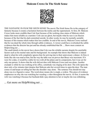 Malcom Crowe In The Sixth Sense
THE FANTASTIC IN FILM THE SIXTH SENSE The movie The Sixth Sense fits in the category of
fantastic because it creates a hesitation between the reality and the supernatural. At first, Dr. Malcom
Crowe looks more credible than Cole Sear because of the working class status of Malcom which
makes him more reliable as a narrator. Cole can see ghost, but maybe what he sees is an illusion
because of the fact that his dad committed suicide. In other words, he may be mentally unstable
because of this trauma which makes him less credible. In end of the movie, Malcom Crowe realised
that he was dead the whole time through subtle evidences. A viewer could have overlooked the subtle
evidences that the director has put and has already established that Dr. ... Show more content on
Helpwriting.net ...
The small details in the movie have shown that Cole was the reliable narrator despite his unreliable
factors such as his mental state and his background. An example that shows that Malcom is indeed
dead is when his wife completely ignores him for arriving late to their anniversary s dinner. At first, it
looks like she was mad at him, but the way the table was set proves that Bruce was inexistent. If it
were for a date, it would be a table for two with all the plates and its components, but it was set for
only one person. It shows that the wife did not dine with Malcom Crowe and was alone. Another
example is while he was working at his office, somebody was ringing at his door. The wife opens the
door only a few minutes later despise that Malcom asks her several times to open the door. The man
comes in and keeps on telling her that she shouldn t stay alone . The sentence You should not stay
alone was in a figurative sense. The word alone means she is single, a widow. This piece of evidence
emphasises on why she was watching her weeding s video throughout the movie. At first, it seems the
wife was watching it because her husband didn t pay attention to her or maybe she was rethinking
... Get more on HelpWriting.net ...
 