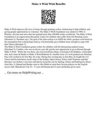 Make A Wish Wish Benefits
Make A Wish improves the lives of many through granting wishes, fundraising to help children, and
giving people opportunities to volunteer. The Make A Wish Foundation was started in 1980, in
Phoenix, Arizona and since then has granted more than 280,000 wishes worldwide. The Make A Wish
Foundation is an organization that grants wishes for children who suffer from life threating issues
(Shoshani 2). Shoshani says, The goal of the intervention is to fulfill the child s greatest wish based on
the assumption that evoking hope and joy will potentially give children more strength to cope with
their illness (Shoshani 2).
The Make A Wish Foundation grants wishes for children with life threatening medical issues.
(Shoshani 2). Conklin, who was an eleven year old, got the rare opportunity to go to Hawaii through
Make A Wish . While she was there, she went horseback riding, swimming with dolphins, a helicopter
ride, and a luau all thanks to Make A Wish (Rahman 4). Another story of a wish granted was Dominic
Pace who wished to be Iron Boy for a day. During this exciting day as Iron Boy, he fought the evil
Ultron and his henchmen on the steps of the Sydney Opera House. Police chief Scipione said that
Dominic was Sydney s true hero and that he saved the city by battling villains and battling his illness
(Iron Boy 1). Hamad and Bashar went to Abu Dhabi to meet their favorite players on the English
soccer club, Manchester City FC. 17 year old Hamad and 15 year old Bashar got to meet
... Get more on HelpWriting.net ...
 