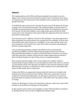  
Summary 
 
The implementation of the IHSA enrollment multiplier has resulted in an even 
higher ratio of success by non‐boundaried schools in the 15 bracketed team sports 
in comparison to the 5 years prior to the multiplier and in comparison to the entire 
decade of the 90’s. 
 
In football the ratio of success over the past 36 years is just 2.9% above the 20‐year 
average in all 15 bracketed team sports. The myth/perception is that the sport of 
football is most dominated by non‐boundaried schools. This indeed does not prove 
to be factual. The fact that football is such a high profile sport and that the IHSA 
crowns more state champions in this sport makes the arguments front and center in 
the minds of many people. 
 
Over the past 5 years 2 different “waivers to the multiplier” have been approved to 
allow marginally successful schools to be exempt from the multiplier. In most cases 
the problem arises when schools are “multiplied” up one class and the team is not 
very competitive even in their lower class. This creates an poorly contested game 
between unequal opponents.  
 
I am considering proposing a change in the IHSA by‐laws to eliminate the 
enrollment multiplier out of the fundamental principle of democratic fairness. 
Educationally based athletics is unique to the United States of America, we need to 
value that experience and give each person the unique opportunity presented to 
them to fully participate in a sport if they choose as equal participants. 
 
The concept of placing a higher value of one student over another student is 
fundamentally wrong. A student at a non‐boundaried school is the same as a student 
at a boundaried school. The experience of athletics is the same for students at many 
different types of schools, we should never allow students to be treated differently 
based on their family choice of education.  
 
I believe the IHSA is an organization that provides the structure to compete with 
students from all over the great state of Illinois. Who wins a particular contest is 
outside the control of the organization. An attempt to control rates of success by 
particular types of schools is out the purview  of the IHSA and in my opinion needs 
to change. 
 
Thanks for allowing me to share this information with you, I plan to be a part of the 
solution to the problem not being part of the problem. 
 
In that regard I want to share some thoughts on what I think should be considered 
in dealing with the issues we face in High School athletics today. 
 
 
