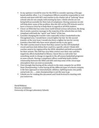 •   In my opinion it would be wise for the IHSA to consider opening a Chicago‐
       based satellite office. 1 or 2 Compliance Officers would be responsible to visit 
       schools and meet with AD’s and coaches to do a better job of “policing” those 
       schools who do not comply with existing by‐laws. I think schools are not 
       being held accountable for their lack of compliance. Having someone on‐site 
       will help deter some of the problem. Also the AD’s at the CPS Schools need to 
       have a resource close by to help them in regards to all IHSA matters. 
   •   I favor an IHSA that has some more teeth behind serious infractions. By doing 
       this it sends a positive message to the majority of the schools that are fully 
       compliant with both the “spirit” and “letter” of the law. 
   •   Consider changing the transfer rules especially in boy’s basketball in the 
       Chicagoland area. I would favor a much tighter by‐law  for the second 
       transfer at the very least. I would also favor a tighter by‐law for varsity 
       transfers than kids who have never played varsity in any sport. 
   •   The AAU coaches need to know that they cannot run the CPS basketball 
       circuit and have kids follow their coach to a specific school. I think AAU 
       coaches need to be registered by the IHSA, identified and held accountable 
       for their actions. The AAU has very little control over their own and this 
       negatively affects basketball in Illinois, I know this is a tall order but 
       something needs to change in regards to the off‐season basketball programs 
       at some schools. Having a compliance officer could help build a better 
       relationship between the IHSA and AAU and stop some of the circus type 
       atmosphere that can exist occasionally. 
   •   I feel strongly that having all the schools in the state compete for an IHSA 
       State Championship, I value having all the different types of schools compete 
       is the best approach to interscholastic athletics. Splitting teams into public 
       and private etc…….state championships is not the way to go. 
   •   I thank you for reading this document and I look forward to meeting with 
       you tomorrow. 
 
 
 
David Ribbens 
Director of Athletics 
University of Chicago Laboratory Schools 
 