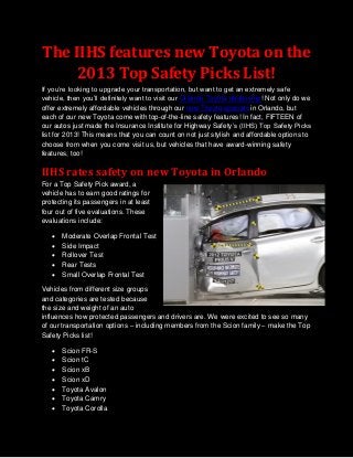 The IIHS features new Toyota on the
    2013 Top Safety Picks List!
If you’re looking to upgrade your transportation, but want to get an extremely safe
vehicle, then you’ll definitely want to visit our Orlando Toyota dealership! Not only do we
offer extremely affordable vehicles through our new Toyota specials in Orlando, but
each of our new Toyota come with top-of-the-line safety features! In fact, FIFTEEN of
our autos just made the Insurance Institute for Highway Safety’s (IIHS) Top Safety Picks
list for 2013! This means that you can count on not just stylish and affordable options to
choose from when you come visit us, but vehicles that have award-winning safety
features, too!

IIHS rates safety on new Toyota in Orlando
For a Top Safety Pick award, a
vehicle has to earn good ratings for
protecting its passengers in at least
four out of five evaluations. These
evaluations include:

      Moderate Overlap Frontal Test
      Side Impact
      Rollover Test
      Rear Tests
      Small Overlap Frontal Test

Vehicles from different size groups
and categories are tested because
the size and weight of an auto
influences how protected passengers and drivers are. We were excited to see so many
of our transportation options – including members from the Scion family – make the Top
Safety Picks list!

      Scion FR-S
      Scion tC
      Scion xB
      Scion xD
      Toyota Avalon
      Toyota Camry
      Toyota Corolla
 