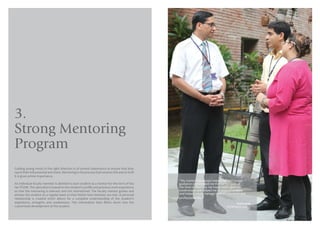 1514
3.
Strong Mentoring
Program
Guiding young minds in the right direction is of utmost importance to ensure that they
reach their full potential and more. Mentoring is the process that ensures this and at IILM
it is given prime importance.
An individual faculty member is allotted to each student as a mentor for the term of his/
her PGDM. This allocation is based on the student’s profile and previous work experience
so that the mentoring is relevant and not mismatched. The faculty mentor guides and
advises the student on a regular basis so that his/her best interests are met. A personal
relationship is created which allows for a complete understanding of the student’s
aspirations, strengths and weaknesses. This information then filters down into the
customized development of the student.
“My mentor has always helped me with proper
guidance and showed me the correct path at
the time of dilemma. He made work upon my
weaknesses and helped me to overcome them
and helped me to manage both my personal and
professional life.”
Kunal Singh
(PGDM Batch 2014-16)
 