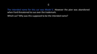 6
The intended name for this car was Model E. However the plan was abandoned
when Ford threatened to sue over the trademark.
Which car? Why was this supposed to be the intended name?
 