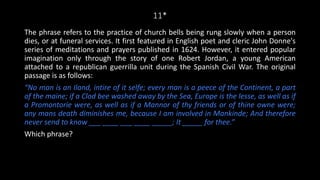 11*
The phrase refers to the practice of church bells being rung slowly when a person
dies, or at funeral services. It first featured in English poet and cleric John Donne's
series of meditations and prayers published in 1624. However, it entered popular
imagination only through the story of one Robert Jordan, a young American
attached to a republican guerrilla unit during the Spanish Civil War. The original
passage is as follows:
“No man is an Iland, intire of it selfe; every man is a peece of the Continent, a part
of the maine; if a Clod bee washed away by the Sea, Europe is the lesse, as well as if
a Promontorie were, as well as if a Mannor of thy friends or of thine owne were;
any mans death diminishes me, because I am involved in Mankinde; And therefore
never send to know ___ ____ ___ ____ _____; It _____ for thee.”
Which phrase?
 