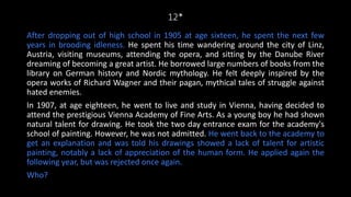 12*
After dropping out of high school in 1905 at age sixteen, he spent the next few
years in brooding idleness. He spent his time wandering around the city of Linz,
Austria, visiting museums, attending the opera, and sitting by the Danube River
dreaming of becoming a great artist. He borrowed large numbers of books from the
library on German history and Nordic mythology. He felt deeply inspired by the
opera works of Richard Wagner and their pagan, mythical tales of struggle against
hated enemies.
In 1907, at age eighteen, he went to live and study in Vienna, having decided to
attend the prestigious Vienna Academy of Fine Arts. As a young boy he had shown
natural talent for drawing. He took the two day entrance exam for the academy's
school of painting. However, he was not admitted. He went back to the academy to
get an explanation and was told his drawings showed a lack of talent for artistic
painting, notably a lack of appreciation of the human form. He applied again the
following year, but was rejected once again.
Who?
 