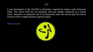 14*
It was developed in the mid 90s in Colombia, inspired by various Latin American
styles. The name itself has no meaning, and was chosen arbitrarily as a brand
name. However, an explosive rise in its popularity over the recent past has led to
concerns that it might become a generic word.
Which brand?
 