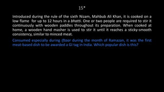 15*
Introduced during the rule of the sixth Nizam, Mahbub Ali Khan, it is cooked on a
low flame for up to 12 hours in a bhatti. One or two people are required to stir it
continuously with wooden paddles throughout its preparation. When cooked at
home, a wooden hand masher is used to stir it until it reaches a sticky-smooth
consistency, similar to minced meat.
Consumed especially during Iftaar during the month of Ramazan, it was the first
meat-based dish to be awarded a GI tag in India. Which popular dish is this?
 