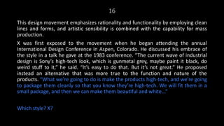 16
This design movement emphasizes rationality and functionality by employing clean
lines and forms, and artistic sensibility is combined with the capability for mass
production.
X was first exposed to the movement when he began attending the annual
International Design Conference in Aspen, Colorado. He discussed his embrace of
the style in a talk he gave at the 1983 conference. “The current wave of industrial
design is Sony’s high-tech look, which is gunmetal grey, maybe paint it black, do
weird stuff to it,” he said. “It’s easy to do that. But it’s not great.” He proposed
instead an alternative that was more true to the function and nature of the
products. “What we’re going to do is make the products high-tech, and we’re going
to package them cleanly so that you know they’re high-tech. We will fit them in a
small package, and then we can make them beautiful and white...”
Which style? X?
 