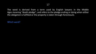 17
The word is derived from a term used by English lawyers in the Middle
Ages meaning "death pledge", and refers to the pledge ending or dying when either
the obligation is fulfilled or the property is taken through foreclosure.
Which word?
 