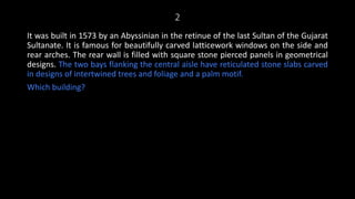 2
It was built in 1573 by an Abyssinian in the retinue of the last Sultan of the Gujarat
Sultanate. It is famous for beautifully carved latticework windows on the side and
rear arches. The rear wall is filled with square stone pierced panels in geometrical
designs. The two bays flanking the central aisle have reticulated stone slabs carved
in designs of intertwined trees and foliage and a palm motif.
Which building?
 