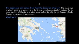 3
This geographic term comes from from the Greek for ‘chief sea’. The word was
originally used as a proper name for the Aegean Sea, particularly notable for its
large number of islands, and later, usage shifted to refer to the Aegean Islands.
Over time, the general sense arose.
Which term?
 