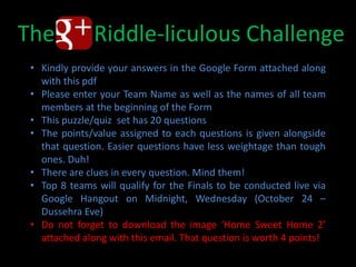 The G+ Riddle-liculous Challenge
 • Kindly provide your answers in the Google Form attached along
   with this pdf
 • Please enter your Team Name as well as the names of all team
   members at the beginning of the Form
 • This puzzle/quiz set has 20 questions
 • The points/value assigned to each questions is given alongside
   that question. Easier questions have less weightage than tough
   ones. Duh!
 • There are clues in every question. Mind them!
 • Top 8 teams will qualify for the Finals to be conducted live via
   Google Hangout on Midnight, Wednesday (October 24 –
   Dussehra Eve)
 • Do not forget to download the image ‘Home Sweet Home 2’
   attached along with this email. That question is worth 4 points!
 