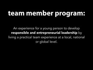 team member program: 
An experience for a young person to develop 
responsible and entrepreneurial leadership by 
living a practical team experience at a local, national 
or global level. 
 