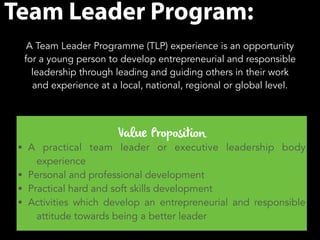 Team Leader Program: 
A Team Leader Programme (TLP) experience is an opportunity 
for a young person to develop entrepreneurial and responsible 
leadership through leading and guiding others in their work 
and experience at a local, national, regional or global level. 
Value Proposition 
• A practical team leader or executive leadership body 
experience 
• Personal and professional development 
• Practical hard and soft skills development 
• Activities which develop an entrepreneurial and responsible 
attitude towards being a better leader 
 
